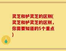 灵芝和栌灵芝的区别(灵芝和栌灵芝的区别，你需要知道的5个重点)