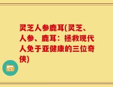 灵芝人参鹿耳(灵芝、人参、鹿耳：拯救现代人免于亚健康的三位奇侠)