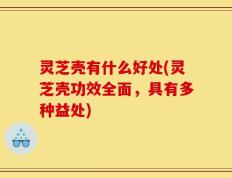 灵芝壳有什么好处(灵芝壳功效全面，具有多种益处)