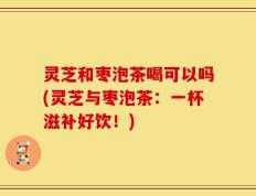 灵芝和枣泡茶喝可以吗(灵芝与枣泡茶：一杯滋补好饮！)