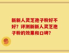 新新人灵芝孢子粉好不好？评测新新人灵芝孢子粉的效果和口碑？