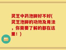 灵芝中药泡脚好不好(灵芝泡脚的功效及用法，你需要了解的都在这里！)