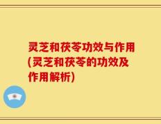 灵芝和茯苓功效与作用(灵芝和茯苓的功效及作用解析)