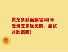 灵芝多肽面膜官网(享受灵芝多肽美肌，尝试这款面膜)
