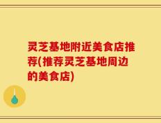 灵芝基地附近美食店推荐(推荐灵芝基地周边的美食店)