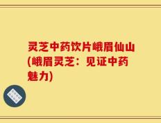 灵芝中药饮片峨眉仙山(峨眉灵芝：见证中药魅力)