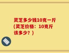 灵芝多少钱10克一斤(灵芝价格：10克斤该多少？)