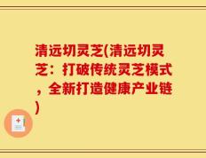 清远切灵芝(清远切灵芝：打破传统灵芝模式，全新打造健康产业链)