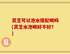 灵芝可以泡水搭配喝吗(灵芝水泡喝好不好？)