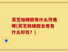 灵芝加蜂胶有什么作用呢(灵芝和蜂胶合用有什么好处？)