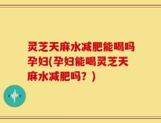 灵芝天麻水减肥能喝吗孕妇(孕妇能喝灵芝天麻水减肥吗？)
