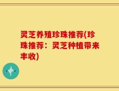 灵芝养殖珍珠推荐(珍珠推荐：灵芝种植带来丰收)