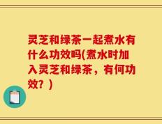 灵芝和绿茶一起煮水有什么功效吗(煮水时加入灵芝和绿茶，有何功效？)