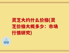 灵芝大约什么价格(灵芝价格大概多少：市场行情研究)