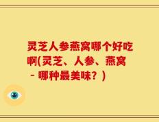 灵芝人参燕窝哪个好吃啊(灵芝、人参、燕窝 - 哪种最美味？)
