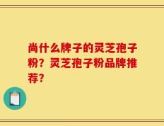 尚什么牌子的灵芝孢子粉？灵芝孢子粉品牌推荐？