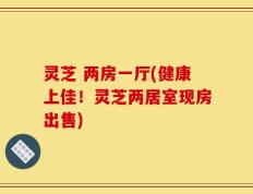灵芝 两房一厅(健康上佳！灵芝两居室现房出售)
