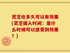 灵芝吃多久可以有效果(灵芝摄入时间：是什么时候可以感受到效果？)