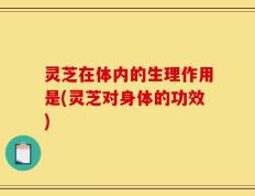 灵芝在体内的生理作用是(灵芝对身体的功效)