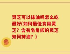 灵芝可以抹油吗怎么吃最好(如何最佳食用灵芝？含有皂角甙的灵芝如何抹油？)