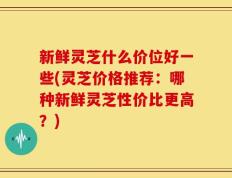 新鲜灵芝什么价位好一些(灵芝价格推荐：哪种新鲜灵芝性价比更高？)