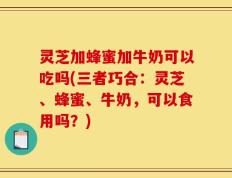 灵芝加蜂蜜加牛奶可以吃吗(三者巧合：灵芝、蜂蜜、牛奶，可以食用吗？)