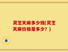 灵芝天麻多少钱(灵芝天麻价格是多少？)