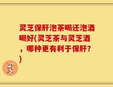 灵芝保肝泡茶喝还泡酒喝好(灵芝茶与灵芝酒，哪种更有利于保肝？)