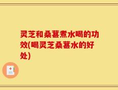 灵芝和桑葚煮水喝的功效(喝灵芝桑葚水的好处)