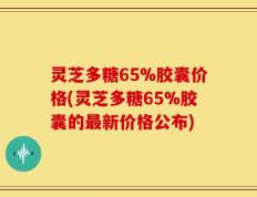 灵芝多糖65%胶囊价格(灵芝多糖65%胶囊的最新价格公布)