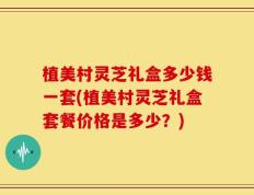 植美村灵芝礼盒多少钱一套(植美村灵芝礼盒套餐价格是多少？)