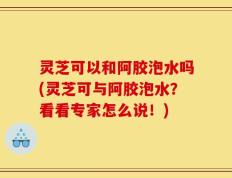 灵芝可以和阿胶泡水吗(灵芝可与阿胶泡水？看看专家怎么说！)