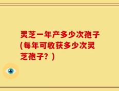 灵芝一年产多少次孢子(每年可收获多少次灵芝孢子？)