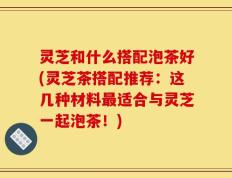 灵芝和什么搭配泡茶好(灵芝茶搭配推荐：这几种材料最适合与灵芝一起泡茶！)