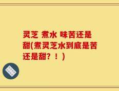 灵芝 煮水 味苦还是甜(煮灵芝水到底是苦还是甜？！)