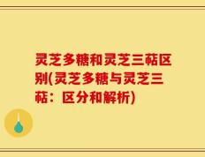 灵芝多糖和灵芝三萜区别(灵芝多糖与灵芝三萜：区分和解析)