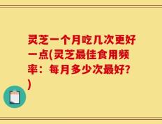灵芝一个月吃几次更好一点(灵芝最佳食用频率：每月多少次最好？)