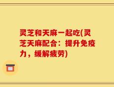 灵芝和天麻一起吃(灵芝天麻配合：提升免疫力，缓解疲劳)