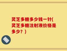 灵芝多糖多少钱一针(灵芝多糖注射液价格是多少？)