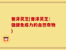 普泽灵芝(普泽灵芝：强健免疫力的自然奇物)