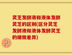 灵芝发酵液和液体发酵灵芝的区别(区分灵芝发酵液和液体发酵灵芝的细微差异)
