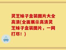 灵芝妹子盒装图片大全高清(全面展示高清灵芝妹子盒装图片，一网打尽！)