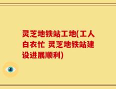 灵芝地铁站工地(工人白衣忙 灵芝地铁站建设进展顺利)