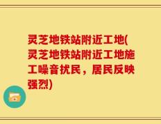 灵芝地铁站附近工地(灵芝地铁站附近工地施工噪音扰民，居民反映强烈)