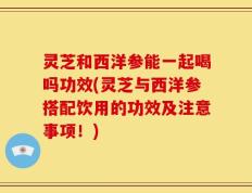 灵芝和西洋参能一起喝吗功效(灵芝与西洋参搭配饮用的功效及注意事项！)
