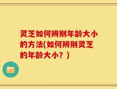 灵芝如何辨别年龄大小的方法(如何辨别灵芝的年龄大小？)