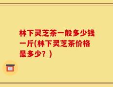 林下灵芝茶一般多少钱一斤(林下灵芝茶价格是多少？)