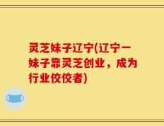 灵芝妹子辽宁(辽宁一妹子靠灵芝创业，成为行业佼佼者)