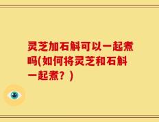 灵芝加石斛可以一起煮吗(如何将灵芝和石斛一起煮？)