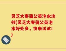 灵芝大枣蒲公英泡水功效(灵芝大枣蒲公英泡水好处多，快来试试！)
